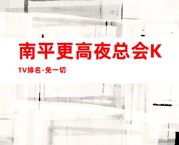 南平更高夜总会KTV排名-免一切费用亲自负责靠谱