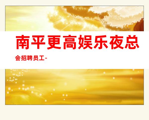 南平更高娱乐夜总会招聘员工-急聘11-2O