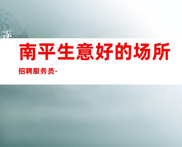 南平生意好的场所招聘服务员-高薪诚聘不要错过