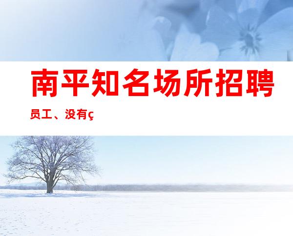 南平知名场所招聘员工、没有竞争压力上班自由轻松
