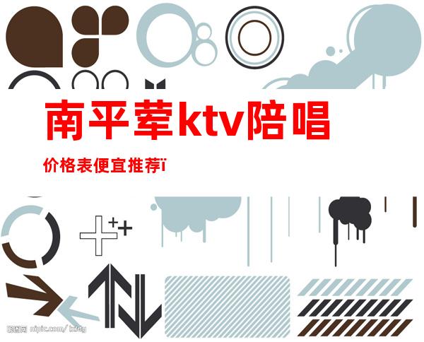南平荤ktv陪唱价格表便宜推荐（南平哪个ktv比较好）