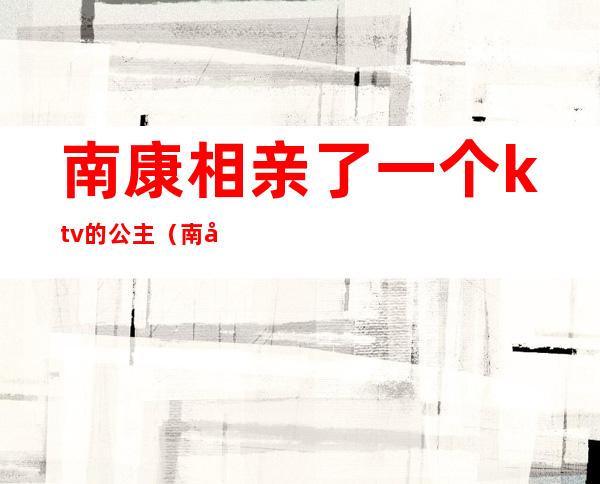 南康相亲了一个ktv的公主（南康ktv多少钱）
