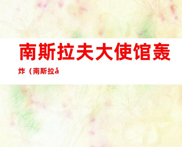 南斯拉夫大使馆轰炸(南斯拉夫大使馆轰炸解密)