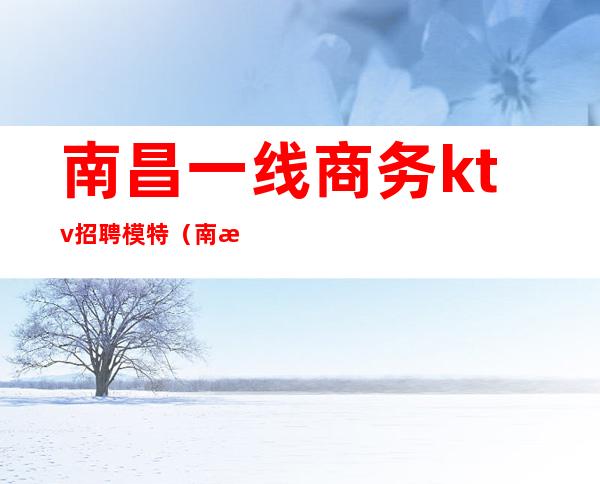 南昌一线商务ktv招聘模特(南昌KTV招聘兼职模特)