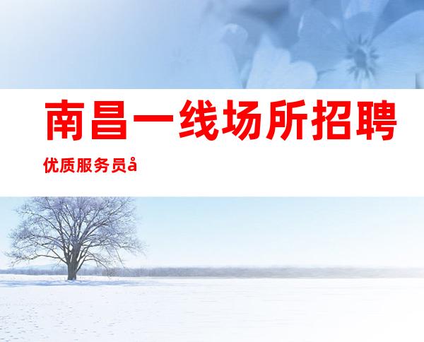南昌一线场所招聘优质服务员实力团队保障你的收入高