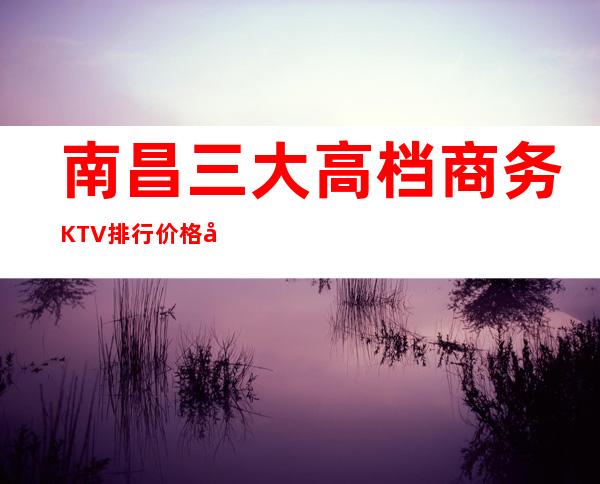 南昌三大高档商务KTV排行价格对比表