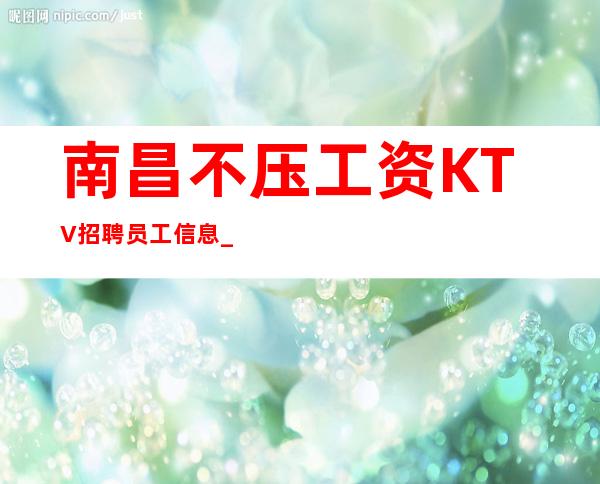 南昌不压工资KTV招聘员工信息_稳定夜总会分享给大家空房补助