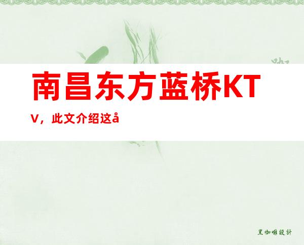 南昌东方蓝桥KTV,此文介绍这家店详情让你少踩坑