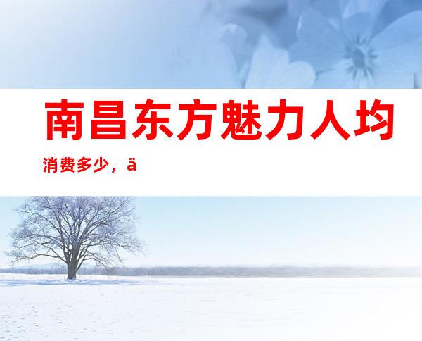 南昌东方魅力人均消费多少,东方魅力有没有畅饮活动