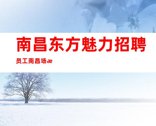 南昌东方魅力招聘员工 南昌场所招聘品相优先