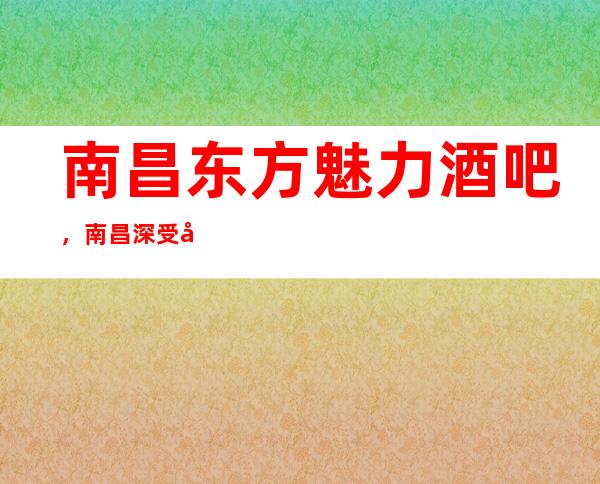 南昌东方魅力酒吧，南昌深受广大喜爱酒吧