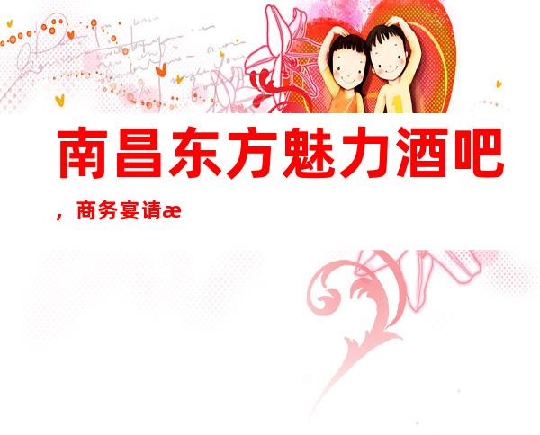 南昌东方魅力酒吧,商务宴请招待客户的好地方