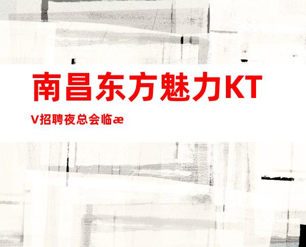 南昌东方魅力KTV招聘夜总会临时,方便自由适合自己才是好