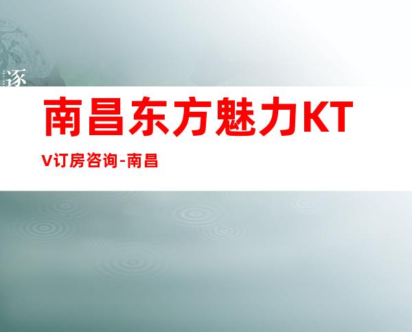 南昌东方魅力KTV订房咨询-南昌玩得比较开的KTV