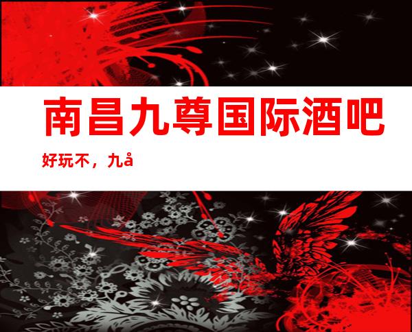 南昌九尊国际酒吧好玩不，九尊国际酒吧公主多少