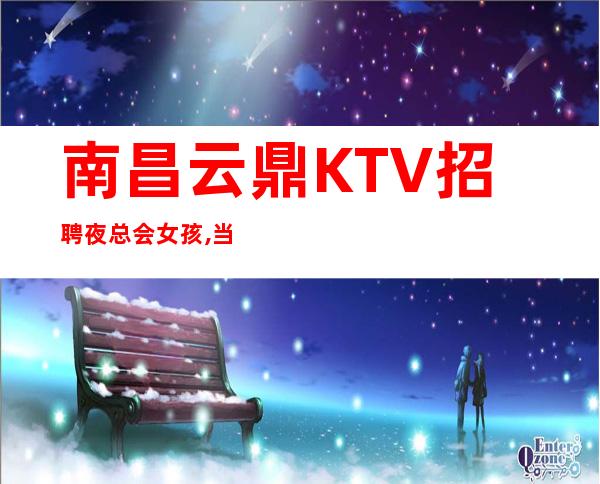 南昌云鼎KTV招聘夜总会女孩,当日清账十五