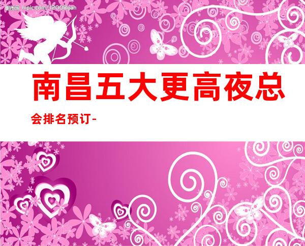 南昌五大更高夜总会排名预订-南昌高档夜总会商务首 选!