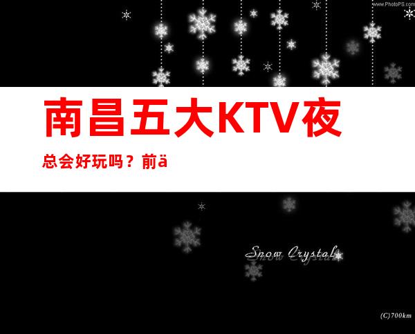 南昌五大KTV夜总会好玩吗？前五大商务KTV宴请订房