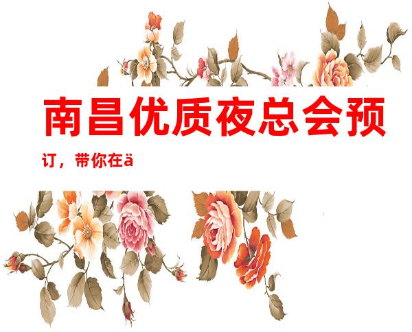 南昌优质夜总会预订,带你在优雅中打造精致夜晚