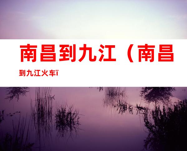 南昌到九江(南昌到九江火车)