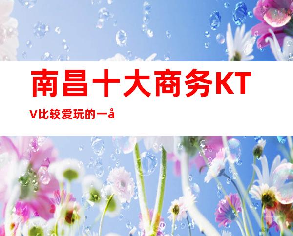 南昌十大商务KTV比较爱玩的一家,南昌梦江南KTV我喜欢