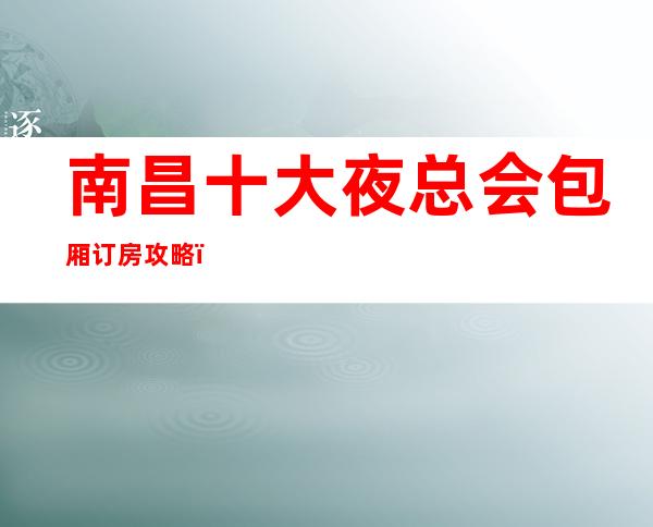 南昌十大夜总会包厢订房攻略，南昌英皇国际会所的消费水平