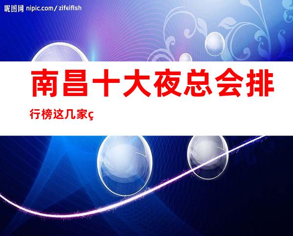 南昌十大夜总会排行榜这几家火爆夜总会KTV会所都是好玩的地方