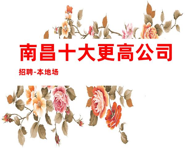 南昌十大更高公司招聘-本地场所招聘联系我安排入职
