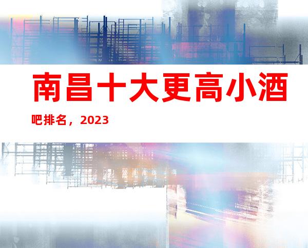 南昌十大更高小酒吧排名，2023年南昌酒吧消费价格