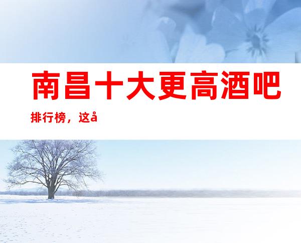 南昌十大更高酒吧排行榜，这几家不得不去