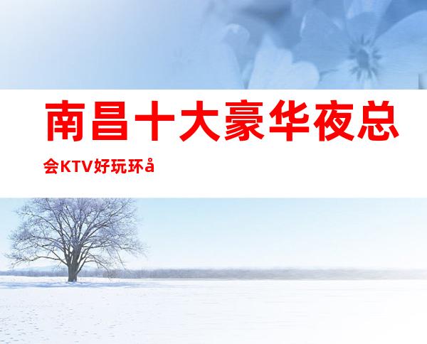 南昌十大豪华夜总会KTV好玩环境又舒适，南昌西湖KTV