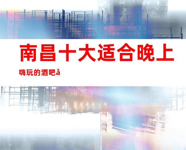 南昌十大适合晚上嗨玩的酒吧场所，好耍的高档公司