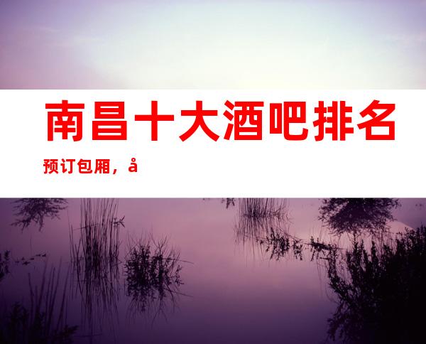 南昌十大酒吧排名预订包厢，南昌更高小酒吧最嗨的娱乐