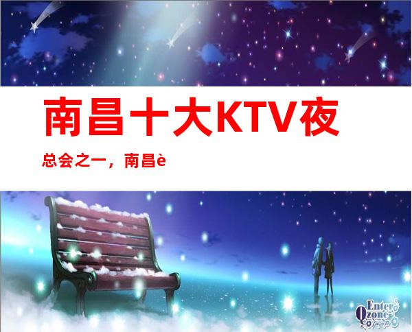 南昌十大KTV夜总会之一,南昌花样年华KTV推荐给你