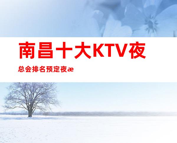 南昌十大KTV夜总会排名预定/夜总会订房专线