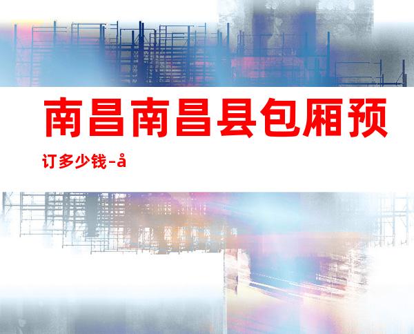 南昌南昌县包厢预订多少钱 – 南昌南昌县商务KTV