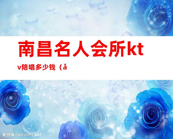 南昌名人会所ktv陪唱多少钱(南昌ktv哪里有陪唱价格便宜)