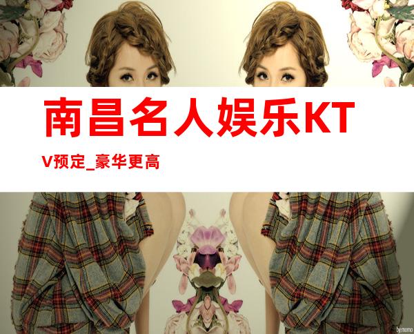 南昌名人娱乐KTV预定_豪华更高夜总会KTV预订