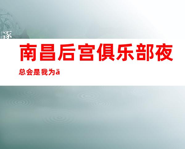 南昌后宫俱乐部夜总会是我为你精心精选一家