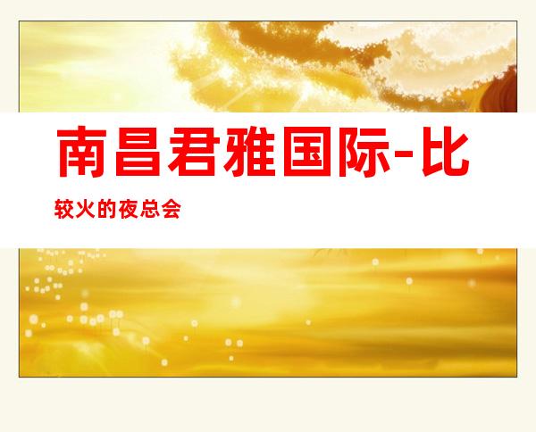 南昌君雅国际-比较火的夜总会KTV/比比较好的夜总会KTV