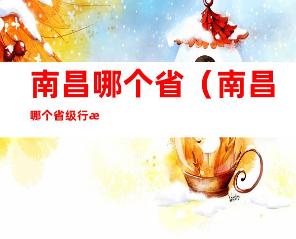 南昌哪个省(南昌哪个省级行政单位的省会)