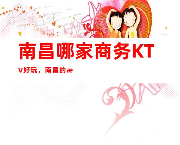 南昌哪家商务KTV好玩,南昌的更高商务KTV排名,南昌音乐娱乐场