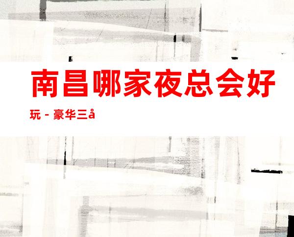 南昌哪家夜总会好玩-豪华三大夜总会排名榜 – 南昌东湖商务KTV
