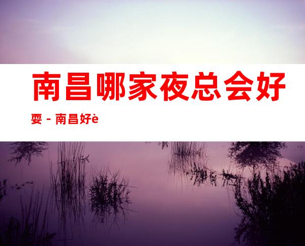 南昌哪家夜总会好耍-南昌好耍的夜总会排行榜