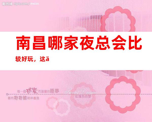 南昌哪家夜总会比较好玩，这份榜单中你来过几家