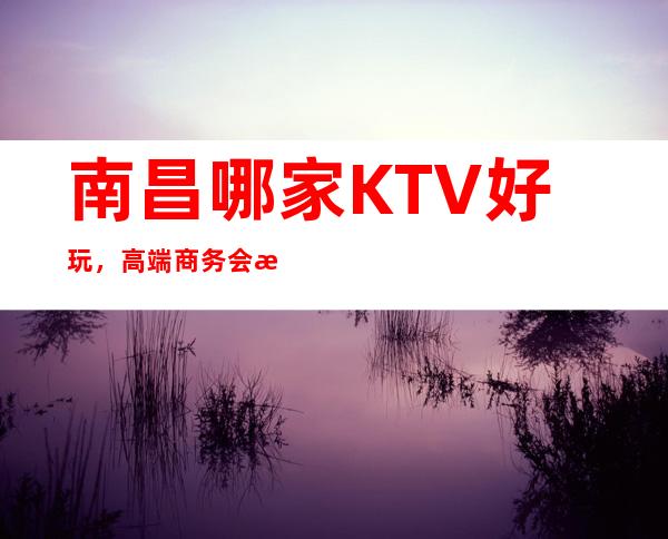 南昌哪家KTV好玩,高端商务会所南昌梦江南KTV订房消费水平