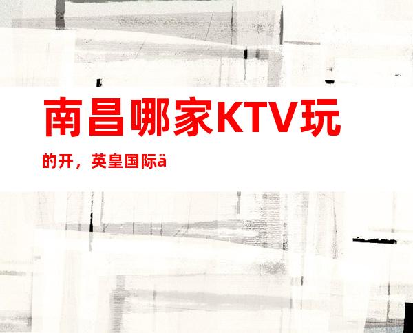南昌哪家KTV玩的开,英皇国际会所免费预订包间