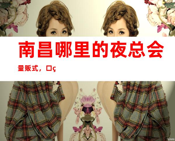 南昌哪里的夜总会量贩式，口碑好的夜总会就基本够了