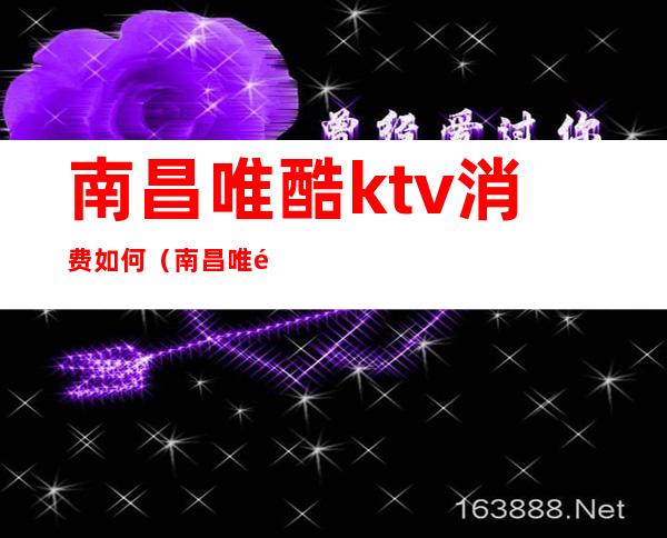 南昌唯酷ktv消费如何(南昌唯酷量贩式ktv电话)