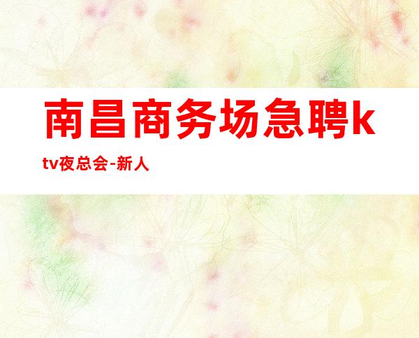 南昌商务场急聘ktv夜总会-新人必选的实力